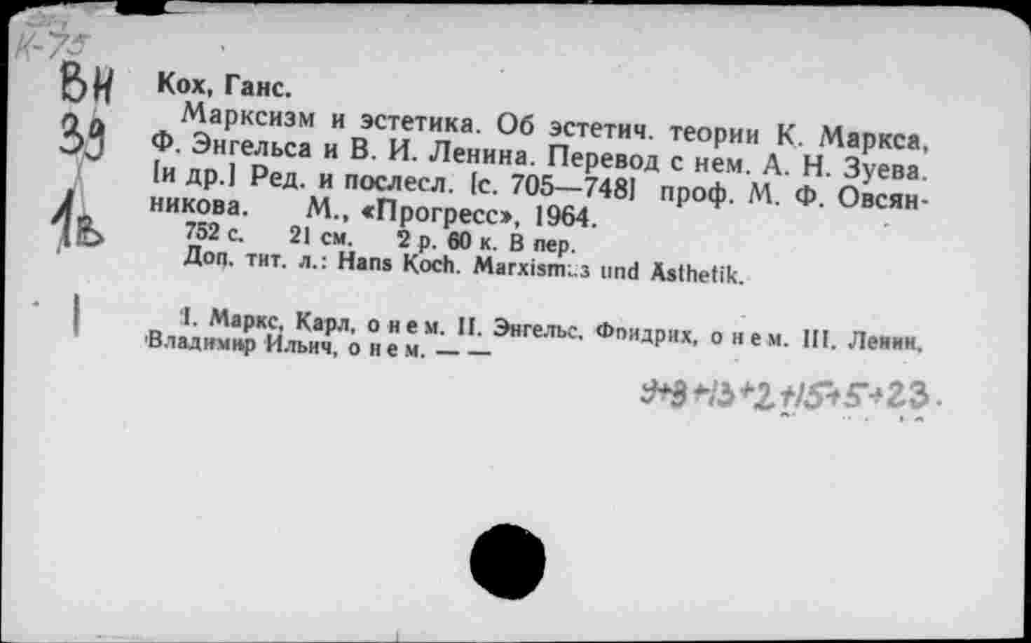 ﻿ВИ
33
4k
Кох, Ганс.
Марксизм и эстетика. Об эстетич. теории К. Маркса, Ф. Энгельса и В. И. Ленина. Перевод с нем. А. Н. Зуева. 1и др.] Ред. и послесл. 1с. 705—748] проф. М. Ф. Овсянникова. М., «Прогресс», 1964.
752 с. 21 см. 2 р. 60 к. В пер.
Доп. тит. л.: Hans Koch. Marxismus und Ästhetik.
I. Маркс, Карл, о нем. II. Энгельс. Фпидрих, о нем. III. Ленин 'Владимир Ильич, о н е м.-------
.. . I а»